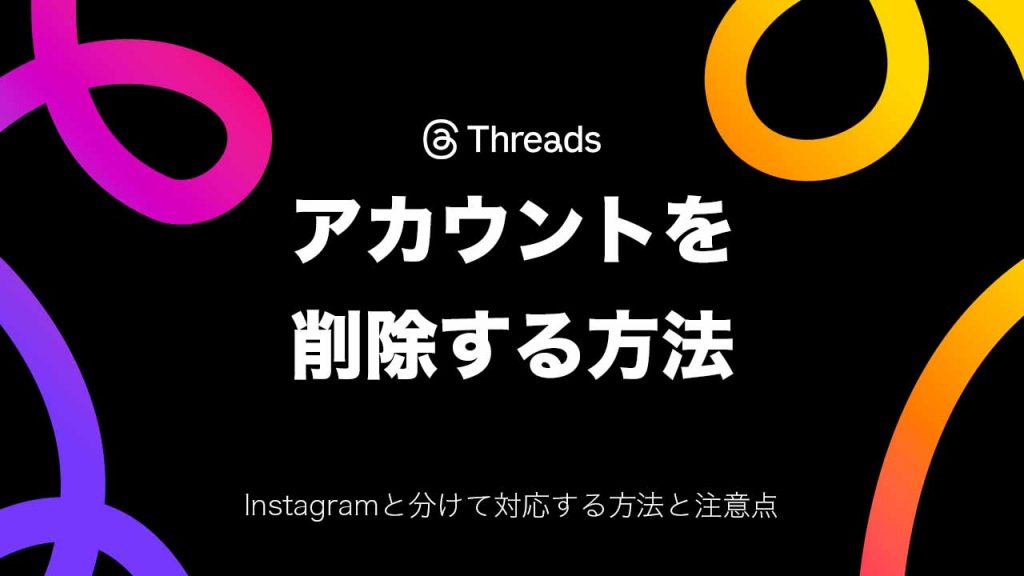 Threads（スレッズ）のアカウントを削除する方法を解説！Instagramと分けて対応する方法と注意点